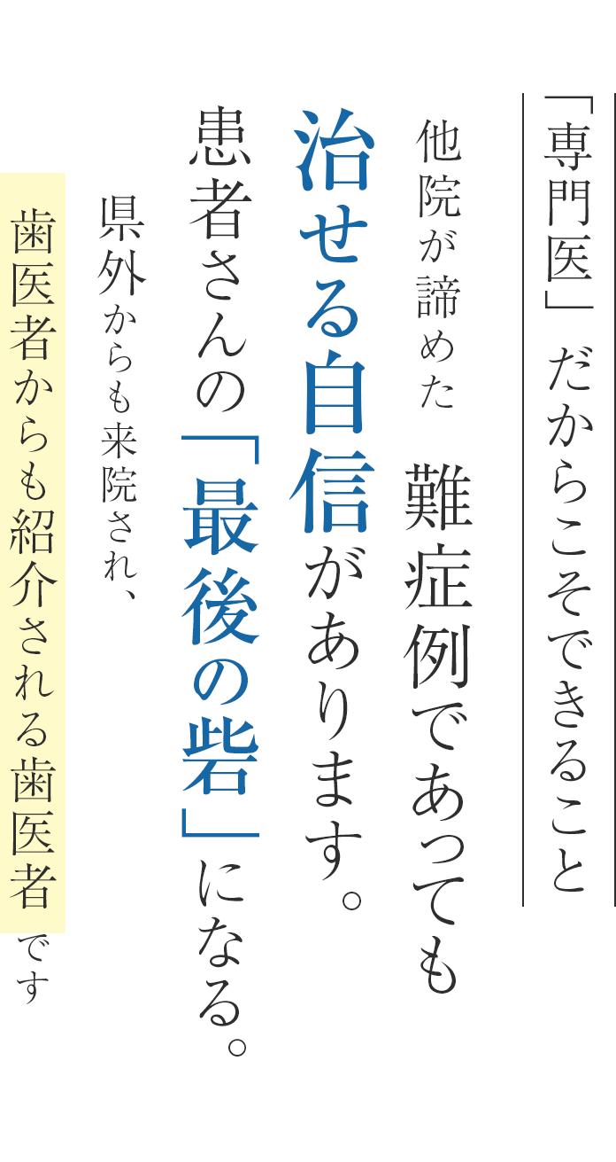 専門医だからできること　他院が諦めた難症例であっても直せる自信があります。患者さんの「最後の砦」になる。県外からも来院され、歯医者からも紹介される歯医者です